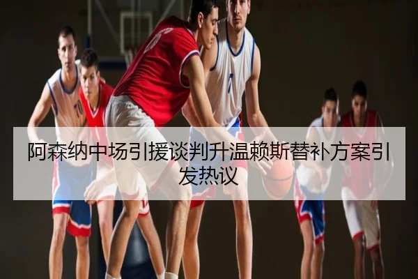 阿森纳中场引援谈判升温赖斯替补方案引发热议